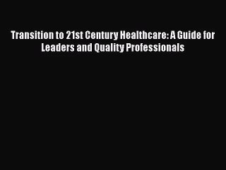 Transition to 21st Century Healthcare: A Guide for Leaders and Quality Professionals  Read