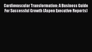 Cardiovascular Transformation: A Business Guide For Successful Growth (Aspen Executive Reports)