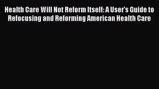 Health Care Will Not Reform Itself: A User's Guide to Refocusing and Reforming American Health