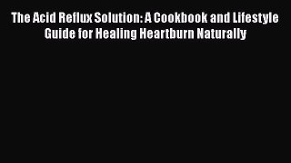 The Acid Reflux Solution: A Cookbook and Lifestyle Guide for Healing Heartburn Naturally Read