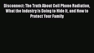 Disconnect: The Truth About Cell Phone Radiation What the Industry Is Doing to Hide It and