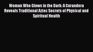 Woman Who Glows in the Dark: A Curandera Reveals Traditional Aztec Secrets of Physical and