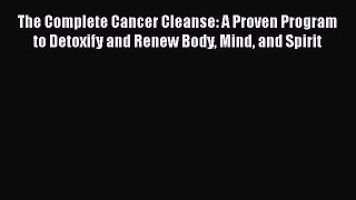 The Complete Cancer Cleanse: A Proven Program to Detoxify and Renew Body Mind and Spirit Free