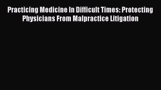 Practicing Medicine In Difficult Times: Protecting Physicians From Malpractice Litigation Read