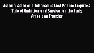 (PDF Download) Astoria: Astor and Jefferson's Lost Pacific Empire: A Tale of Ambition and Survival