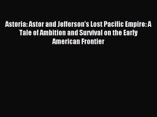 (PDF Download) Astoria: Astor and Jefferson's Lost Pacific Empire: A Tale of Ambition and Survival