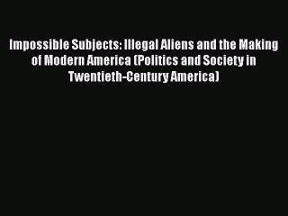 Impossible Subjects: Illegal Aliens and the Making of Modern America (Politics and Society