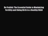 Be Fruitful: The Essential Guide to Maximizing Fertility and Giving Birth to a Healthy Child