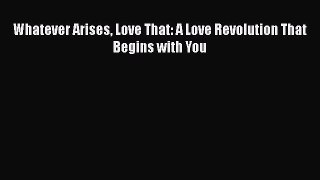 [PDF Download] Whatever Arises Love That: A Love Revolution That Begins with You [PDF] Full