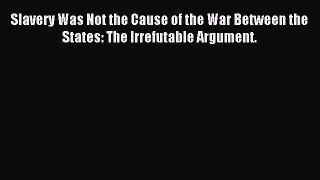 (PDF Download) Slavery Was Not the Cause of the War Between the States: The Irrefutable Argument.