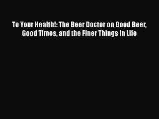 To Your Health!: The Beer Doctor on Good Beer Good Times and the Finer Things in Life  Read