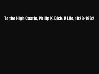 (PDF Download) To the High Castle Philip K. Dick: A Life 1928-1962 Read Online