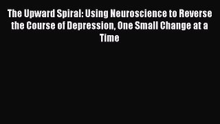 The Upward Spiral: Using Neuroscience to Reverse the Course of Depression One Small Change