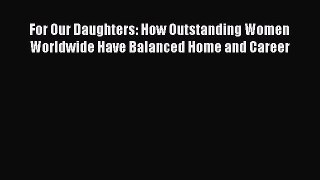 For Our Daughters: How Outstanding Women Worldwide Have Balanced Home and Career  Read Online
