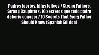 Padres fuertes hijas felices / Strong Fathers Strong Daughters: 10 secretos que todo padre