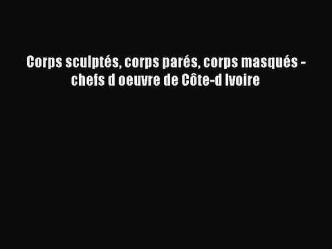 [PDF Télécharger] Corps sculptés corps parés corps masqués - chefs d oeuvre de Côte-d Ivoire