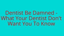 Dentist Be Damned -  What Your Dentist Don't  Want You To Know