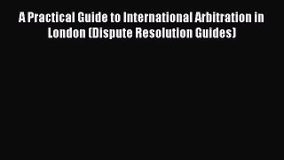 A Practical Guide to International Arbitration in London (Dispute Resolution Guides)  Read