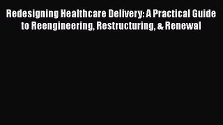 Redesigning Healthcare Delivery: A Practical Guide to Reengineering Restructuring & Renewal