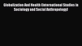 Globalization And Health (International Studies in Sociology and Social Anthropology) Free