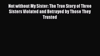 Not without My Sister: The True Story of Three Sisters Violated and Betrayed by Those They
