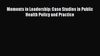 Moments in Leadership: Case Studies in Public Health Policy and Practice Read Online PDF
