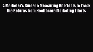 A Marketer's Guide to Measuring ROI: Tools to Track the Returns from Healthcare Marketing Efforts