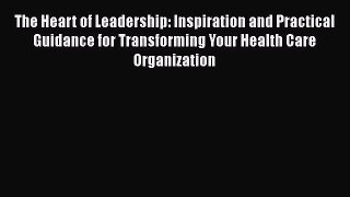 The Heart of Leadership: Inspiration and Practical Guidance for Transforming Your Health Care
