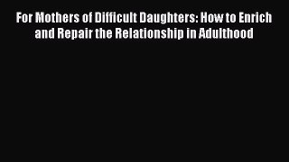 For Mothers of Difficult Daughters: How to Enrich and Repair the Relationship in Adulthood