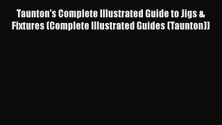 [PDF Download] Taunton's Complete Illustrated Guide to Jigs & Fixtures (Complete Illustrated