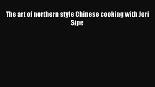 (PDF Download) The art of northern style Chinese cooking with Jeri Sipe Read Online