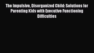 Download The Impulsive Disorganized Child: Solutions for Parenting Kids with Executive Functioning