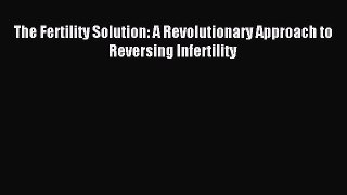 Read The Fertility Solution: A Revolutionary Approach to Reversing Infertility Ebook Free