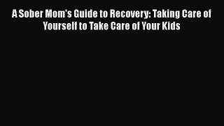 Download A Sober Mom's Guide to Recovery: Taking Care of Yourself to Take Care of Your Kids