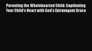Read Parenting the Wholehearted Child: Captivating Your Child's Heart with God's Extravagant