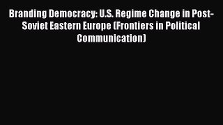 Read Branding Democracy: U.S. Regime Change in Post-Soviet Eastern Europe (Frontiers in Political