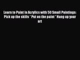 Read Learn to Paint in Acrylics with 50 Small Paintings: Pick up the skills * Put on the paint