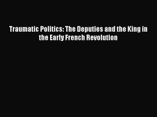 Read Traumatic Politics: The Deputies and the King in the Early French Revolution PDF Free