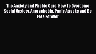 Read The Anxiety and Phobia Cure: How To Overcome Social Anxiety Agoraphobia Panic Attacks