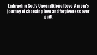 Read Embracing God's Unconditional Love: A mom's journey of choosing love and forgiveness over