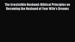 Read The Irresistible Husband: Biblical Principles on Becoming the Husband of Your Wife's Dreams