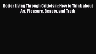 Read Better Living Through Criticism: How to Think about Art Pleasure Beauty and Truth Ebook