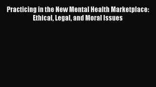 Ebook Practicing in the New Mental Health Marketplace: Ethical Legal and Moral Issues Read