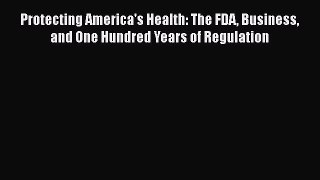 PDF Protecting America's Health: The FDA Business and One Hundred Years of Regulation Read