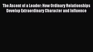 Read The Ascent of a Leader: How Ordinary Relationships Develop Extraordinary Character and