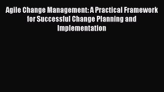 Download Agile Change Management: A Practical Framework for Successful Change Planning and