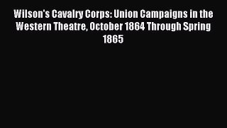 Read Wilson's Cavalry Corps: Union Campaigns in the Western Theatre October 1864 Through Spring