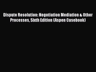 Read Dispute Resolution: Negotiation Mediation & Other Processes Sixth Edition (Aspen Casebook)