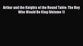 Read Arthur and the Knights of the Round Table: The Boy Who Would Be King (Volume 1) Ebook