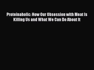 Download Proteinaholic: How Our Obsession with Meat Is Killing Us and What We Can Do About